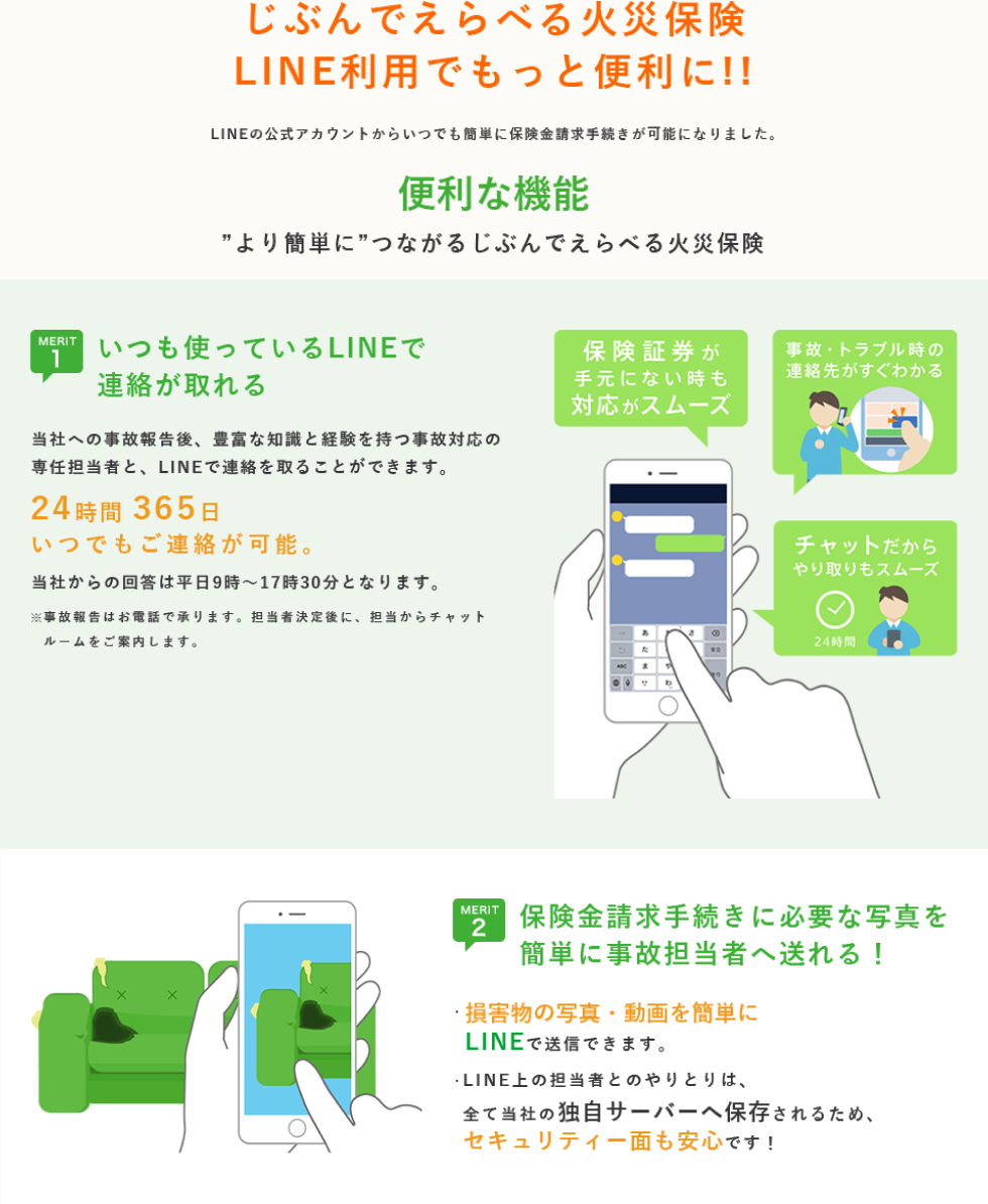 じぶんでえらべる火災保険LINE利用でもっと便利に!! LINEの公式アカウントからいつでも簡単に保険金請求手続きが可能になりました。便利な機能 ”より簡単に”つながるじぶんでえらべる火災保険。MERIT1 いつも使っているLINEで連絡が取れる 当社への事故報告後、豊富な知識と経験を持つ事故対応の専任担当者と、LINEで連絡を取ることができます。24時間 365日いつでもご連絡が可能。当社からの回答は平日9時～17時30分となります。※事故報告はお電話で承ります。担当者決定後に、担当からチャットルームをご案内します。保険証券が手物にない時も対応がスムーズ 事故・トレブル時の連絡先がすぐわかる チャットだからやり取りもスムーズ 24時間。MERIT2 保険金請求手続きに必要な写真を簡単に事故担当者へ送れる！ 損害物の写真・動画を簡単にLINEで送信できます。 LINE上の担当者とのやりとりは、全て当社の独自サーバーへ保存されるため、セキュリティー面も安心です！