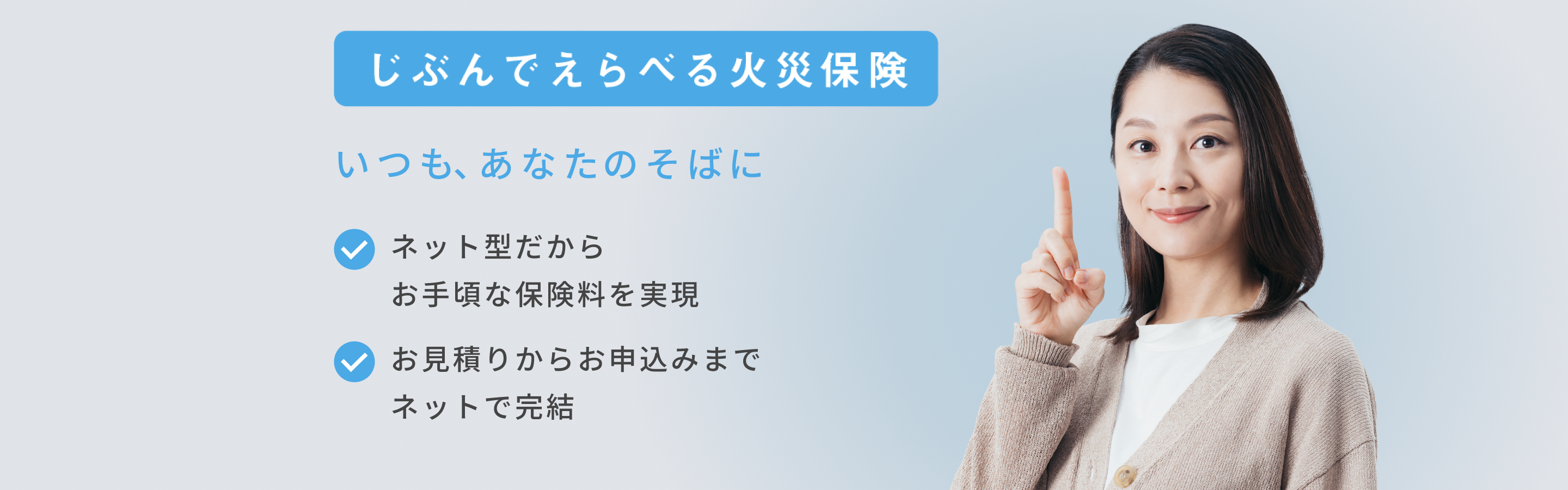 じぶんでえらべる火災保険 いつもあなたのそばに ネット型だからお手頃な保険料を実現 お見積りからお申込みまでネットで完結