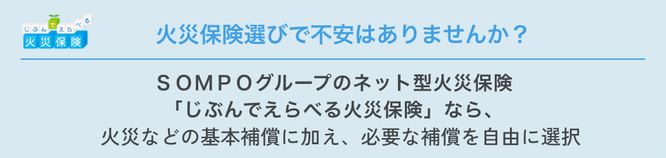 火災保険選びで不安はありませんか？ ＳＯＭＰＯグループのネット型火災保険「じぶんでえらべる火災保険」なら、火災などの基本補償に加え、必要な補償を自由に選択