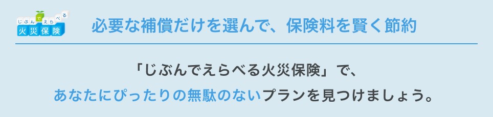 必要な補償だけを選んで、保険料を賢く節約 「じぶんでえらべる火災保険」で、あなたにぴったりの無駄のないプランを見つけましょう。