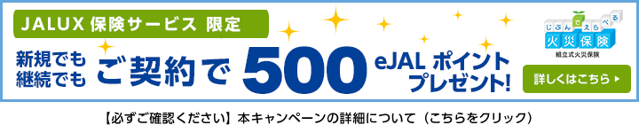 JALUX 保険サービス限定 新規でも継続でもご契約で500eJALポイントプレゼント！詳しくはこちら じぶんでえらべる火災保険組立式火災保険 【必ずご確認ください】本キャンペーンの詳細について（こちらをクリック）