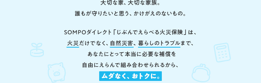 大切な家、大切な家族。誰もが守りたいと思う、かけがえのないもの。SOMPOダイレクト「じぶんでえらべる火災保険」は、火災だけでなく、自然災害、暮らしのトラブルまで、あなたにとって本当に必要な補償を自由にえらんで組み合わせられるから、ムダなく、おトクに。