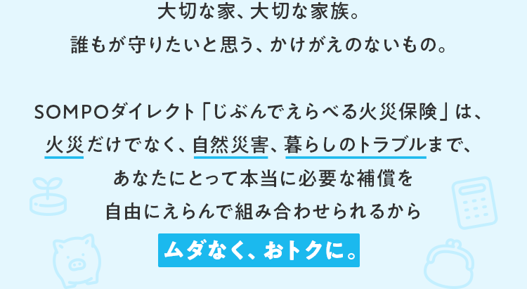 大切な家、大切な家族。誰もが守りたいと思う、かけがえのないもの。SOMPOダイレクト「じぶんでえらべる火災保険」は、火災だけでなく、自然災害、暮らしのトラブルまで、あなたにとって本当に必要な補償を自由にえらんで組み合わせられるから、ムダなく、おトクに。