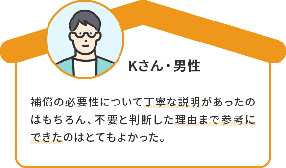Kさん・男性 補償の必要性について丁寧な説明があったのはもちろん、不要と判断した理由まで参考にできたのはとてもよかった。