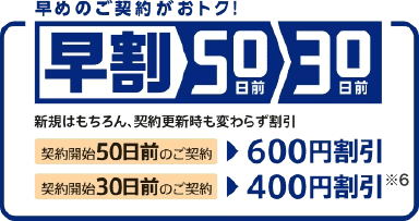 早めのご契約がおトク！早割50日前30日前　新規はもちろん、契約更新時も変わらず割引　契約開始50日前のご契約で600円割引　契約開始30日前のご契約で400円割引