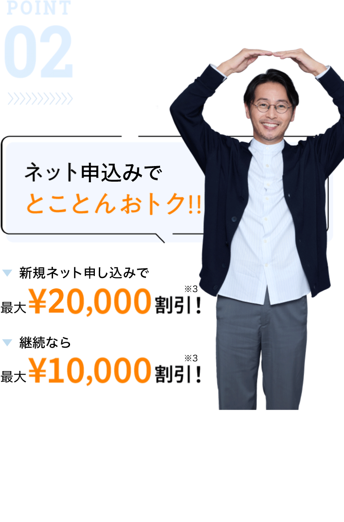 POINT02 ネット申込みでとことんおトク!!新規なら最大¥20,000割引！継続なら最大¥10,000割引！