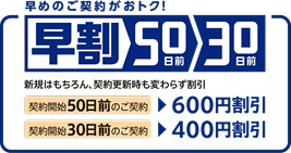早めのご契約がおトク！早割50日前30日前　新規はもちろん、契約更新時も変わらず割引　契約開始50日前のご契約で600円割引　契約開始30日前のご契約で400円割引